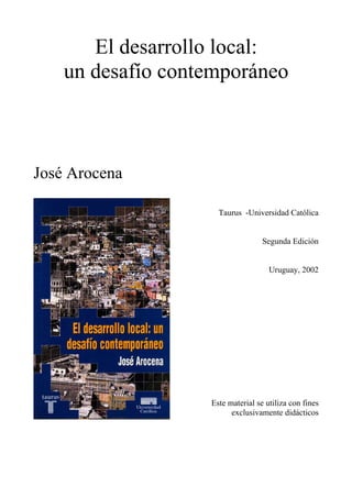 El desarrollo local:
    un desafío contemporáneo



José Arocena

                     Taurus -Universidad Católica


                                   Segunda Edición


                                     Uruguay, 2002




                   Este material se utiliza con fines
                         exclusivamente didácticos
 