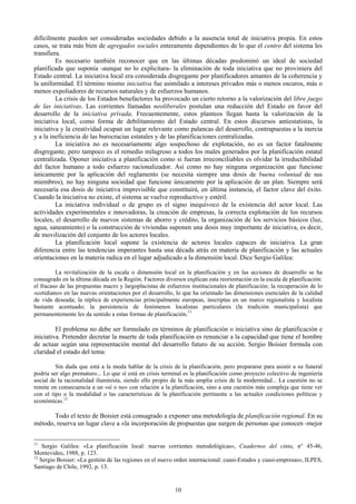 difícilmente pueden ser consideradas sociedades debido a la ausencia total de iniciativa propia. En estos
casos, se trata más bien de agregados sociales enteramente dependientes de lo que el centro del sistema les
transfiera.
         Es necesario también reconocer que en las últimas décadas predominó un ideal de sociedad
planificada que suponía -aunque no lo explicitara- la eliminación de toda iniciativa que no proviniera del
Estado central. La iniciativa local era considerada disgregante por planificadores amantes de la coherencia y
la uniformidad. El término mismo iniciativa fue asimilado a intereses privados más o menos oscuros, más o
menos expoliadores de recursos naturales y de esfuerzos humanos.
         La crisis de los Estados benefactores ha provocado un cierto retorno a la valorización del libre juego
de las iniciativas. Las corrientes llamadas neoliberales postulan una reducción del Estado en favor del
desarrollo de la iniciativa privada. Frecuentemente, estos planteos llegan hasta la valorización de la
iniciativa local, como forma de debilitamiento del Estado central. En estos discursos antiestatistas, la
iniciativa y la creatividad ocupan un lugar relevante como palancas del desarrollo, contrapuestas a la inercia
y a la ineficiencia de las burocracias estatales y de las planificaciones centralizadas.
         La iniciativa no es necesariamente algo sospechoso de explotación, no es un factor fatalmente
disgregante, pero tampoco es el remedio milagroso a todos los males generados por la planificación estatal
centralizada. Oponer iniciativa a planificación como si fueran irreconciliables es olvidar la irreductibilidad
del factor humano a todo esfuerzo racionalizador. Así como no hay ninguna organización que funcione
únicamente por la aplicación del reglamento (se necesita siempre una dosis de buena voluntad de sus
miembros), no hay ninguna sociedad que funcione únicamente por la aplicación de un plan. Siempre será
necesaria esa dosis de iniciativa imprevisible que constituirá, en última instancia, el factor clave del éxito.
Cuando la iniciativa no existe, el sistema se vuelve reproductivo y estéril.
         La iniciativa individual o de grupo es el signo inequívoco de la existencia del actor local. Las
actividades experimentales e innovadoras, la creación de empresas, la correcta explotación de los recursos
locales, el desarrollo de nuevos sistemas de ahorro y crédito, la organización de los servicios básicos (luz,
agua, saneamiento) o la construcción de viviendas suponen una dosis muy importante de iniciativa, es decir,
de movilización del conjunto de los actores locales.
         La planificación local supone la existencia de actores locales capaces de iniciativa. La gran
diferencia entre las tendencias imperantes hasta una década atrás en materia de planificación y las actuales
orientaciones en la materia radica en el lugar adjudicado a la dimensión local. Dice Sergio Galilea:

         La revitalización de la escala o dimensión local en la planificación y en las acciones de desarrollo se ha
consagrado en la última década en la Región. Factores diversos explican esta reorientación en la escala de planificación:
el fracaso de las propuestas macro y largoplacistas de esfuerzos institucionales de planificación; la recuperación de lo
«cotidiano» en las nuevas orientaciones por el desarrollo, lo que ha orientado las dimensiones esenciales de la calidad
de vida deseada; la réplica de experiencias principalmente europeas, inscriptas en un marco regionalista y localista
bastante acentuado; la persistencia de fenómenos localistas particulares (la tradición municipalista) que
permanentemente les da sentido a estas formas de planificación.11

         El problema no debe ser formulado en términos de planificación o iniciativa sino de planificación e
iniciativa. Pretender decretar la muerte de toda planificación es renunciar a la capacidad que tiene el hombre
de actuar según una representación mental del desarrollo futuro de su acción. Sergio Boisier formula con
claridad el estado del tema:

         Sin duda que está a la moda hablar de la crisis de la planificación, pero prepararse para asistir a su funeral
podría ser algo prematuro... Lo que sí está en crisis terminal es la planificación como proyecto colectivo de ingeniería
social de la racionalidad iluminista, siendo ello propio de la más amplia crisis de la modernidad... La cuestión no se
remite en consecuencia a un «sí o no» con relación a la planificación, sino a una cuestión más compleja que tiene ver
con el tipo o la modalidad o las características de la planificación pertinente a las actuales condiciones políticas y
económicas.12

       Todo el texto de Boisier está consagrado a exponer una metodología de planificación regional. En su
método, reserva un lugar clave a «la incorporación de propuestas que surgen de personas que conocen -mejor


11
    Sergio Galilea: «La planificación local: nuevas corrientes metodológicas», Cuadernos del cinta, n° 45-46,
Montevideo, 1988, p. 123.
12
   Sergio Boisier: «La gestión de las regiones en el nuevo orden internacional: cuasi-Estados y cuasi-empresas», ILPES,
Santiago de Chile, 1992, p. 13.


                                                           10
 