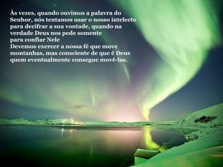 Às vezes, quando ouvimos a palavra do Senhor, nós tentamos usar o nosso intelecto para decifrar a sua vontade, quando na verdade Deus nos pede somente  para confiar Nele Devemos exercer a nossa fé que move montanhas, mas consciente de que é Deus quem eventualmente consegue movê-las. 