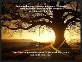 Quando o homem começou a se sentir frustrado, Satanás decidiu entrar no jogo, trazendo pensamentos à mente: "Você tem empurrado essa rocha por um longo tempo e ela nada se moveu "  