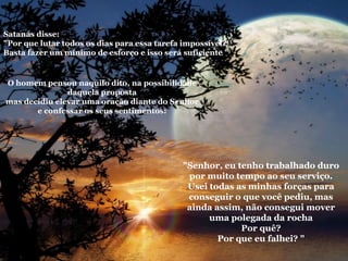 La roca   Satanás disse: "Por que lutar todos os dias para essa tarefa impossível? Basta fazer um mínimo de esforço e isso será suficiente " O homem pensou naquilo dito, na possibilidade daquela proposta mas decidiu elevar uma oração diante do Senhor e confessar os seus sentimentos: "Senhor, eu tenho trabalhado duro por muito tempo ao seu serviço. Usei todas as minhas forças para conseguir o que você pediu, mas ainda assim, não consegui mover uma polegada da rocha Por quê? Por que eu falhei? " 