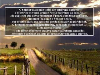 O Senhor disse que tinha um emprego para ele e mostrou-lhe uma grande rocha na frente da cabana. Ele explicou que devia empurrar a pedra com toda sua força. O homem fez o que o Senhor pediu. Por muitos anos, dia após dia desde o nascer ao pôr do sol, O homem empurrou a pedra fria, com todo o seu poder ... e  ela não se movia. Toda noite, o homem voltava para sua cabana cansado, sentindo que todos os seus esforços estavam sendo em vão. 
