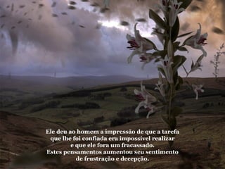 Ele deu ao homem a impressão de que a tarefa que lhe foi confiada era impossível realizar e que ele fora um fracassado. Estes pensamentos aumentou seu sentimento de frustração e decepção. 