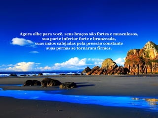 Agora olhe para você, seus braços são fortes e musculosos, sua parte inferior forte e bronzeada, suas mãos calejadas pela pressão constante suas pernas se tornaram firmes. 