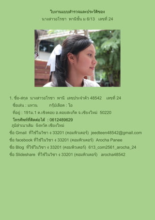 ใบงานแบบสารวจและประวัติของ
นางสาวอโรชา พานีชั้น ม 6/13 เลขที่ 24
1. ชื่อ-สกุล นางสาวอโรชา พานี เลขประจาตัว 48542 เลขที่ 24
ชื่อเล่น : แหวน กรุ๊ปเลือด : โอ
ที่อยู่ : 191ม.1 ต.เชิงดอย อ.ดอยสะเก็ด จ.เชียงใหม่ 50220
โทรศัพท์ที่ติดต่อได้ : 0612489629
ภูมิลาเนาเดิม จังหวัด เชียงใหม่
ชื่อ Gmail ที่ใช้ในวิชา ง 33201 (คอมพิวเตอร์) jeedteen48542@gmail.com
ชื่อ facebook ที่ใช้ในวิชา ง 33201 (คอมพิวเตอร์) Arocha Panee
ชื่อ Blog ที่ใช้ในวิชา ง 33201 (คอมพิวเตอร์) 613_com2561_arocha_24
ชื่อ Slideshare ที่ใช้ในวิชา ง 33201 (คอมพิวเตอร์) arocha48542
 