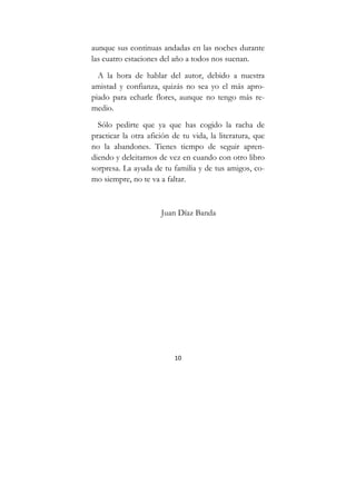 10
aunque sus continuas andadas en las noches durante
las cuatro estaciones del año a todos nos suenan.
A la hora de hablar del autor, debido a nuestra
amistad y confianza, quizás no sea yo el más apro-
piado para echarle flores, aunque no tengo más re-
medio.
Sólo pedirte que ya que has cogido la racha de
practicar la otra afición de tu vida, la literatura, que
no la abandones. Tienes tiempo de seguir apren-
diendo y deleitarnos de vez en cuando con otro libro
sorpresa. La ayuda de tu familia y de tus amigos, co-
mo siempre, no te va a faltar.
Juan Díaz Banda
 