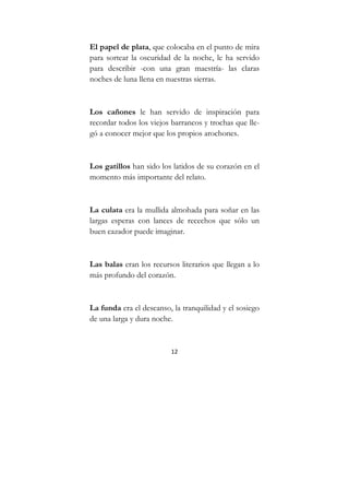 12
El papel de plata, que colocaba en el punto de mira
para sortear la oscuridad de la noche, le ha servido
para describir -con una gran maestría- las claras
noches de luna llena en nuestras sierras.
Los cañones le han servido de inspiración para
recordar todos los viejos barrancos y trochas que lle-
gó a conocer mejor que los propios arochones.
Los gatillos han sido los latidos de su corazón en el
momento más importante del relato.
La culata era la mullida almohada para soñar en las
largas esperas con lances de recechos que sólo un
buen cazador puede imaginar.
Las balas eran los recursos literarios que llegan a lo
más profundo del corazón.
La funda era el descanso, la tranquilidad y el sosiego
de una larga y dura noche.
 
