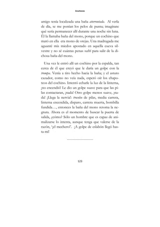 Arochones
123
amigo tenía localizada una baña atorrontada. Al verla
de día, se me ponían los pelos de punta; imagínate
qué sería permanecer allí durante una noche sin luna.
Él la llamaba baña del mono, porque un cochino que
mató en ella era mono de orejas. Una madrugada me
aguanté mis miedos apostado en aquella cueva sil-
vestre y no sé cuántas penas sufrí para salir de la di-
chosa baña del mono.
Una vez le entró allí un cochino por la espalda, tan
cerca de él que creyó que le daría un golpe con la
trompa. Venía a tiro hecho hacia la baña; y el astuto
cazador, como no veía nada, esperó oír los chapo-
teos del cochino. Intentó echarle la luz de la linterna,
¡no encendió! Le dio un golpe suave para que las pi-
las contactaran, ¡nada! Otro golpe menos suave, ¡na-
da! ¡Llega la nervia!: trocoleo de pilas, media carrera,
linterna encendida, disparo, carrera muerta, bombilla
fundida…, entonces la baña del mono retoma la ne-
grura. Ahora es el momento de buscar la puerta de
salida, ¿cómo? Sólo un hombre que es capaz de ani-
malizarse lo intenta, aunque tenga que valerse de la
razón, ‘¡el mechero!’. ¡A golpe de eslabón llegó has-
ta mí!
----------------------
 