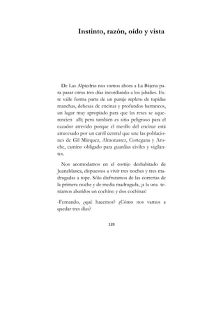 139
Instinto, razón, oído y vista
De Las Alpiedras nos vamos ahora a La Bájena pa-
ra pasar otros tres días incordiando a los jabalíes. Es-
te valle forma parte de un paraje repleto de tupidas
manchas, dehesas de encinas y profundos barrancos,
un lugar muy apropiado para que las reses se aque-
rencien allí; pero también es sitio peligroso para el
cazador atrevido porque el meollo del encinar está
atravesado por un carril central que une las poblacio-
nes de Gil Márquez, Almonaster, Cortegana y Aro-
che, camino obligado para guardias civiles y vigilan-
tes.
Nos acomodamos en el cortijo deshabitado de
Juanablanca, dispuestos a vivir tres noches y tres ma-
drugadas a tope. Sólo disfrutamos de las correrías de
la primera noche y de media madrugada, ¡a la una te-
níamos abatidos un cochino y dos cochinas!
-Fernando, ¿qué hacemos? ¿Cómo nos vamos a
quedar tres días?
 