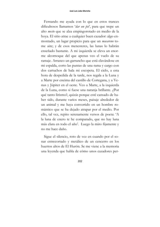José Luis Lobo Moriche
202
Fernando me ayuda con lo que en estos trances
dificultosos llamamos ‘dar un pie’, para que trepe un
alto mesto que se alza empingorotado en medio de la
hoya. El sitio atrae a cualquier buen cazador: algo en-
montado, un lugar propicio para que un macareno to-
me aire; y de esos menesteres, las lunas lo habrán
enseñado bastante. A mi izquierda se eleva un enor-
me alcornoque del que apenas veo el vuelo de su
ramaje. Arranco un garrancho que está clavándose en
mi espalda, corto las puntas de una rama y cargo con
dos cartuchos de bala mi escopeta. El cielo, a esta
hora de despedida de la tarde, nos regala a la Luna y
a Marte por encima del castillo de Cortegana, y a Ve-
nus y Júpiter en el oeste. Veo a Marte, a la izquierda
de la Luna, como si fuese una naranja brillante. ¿Por
qué tanto lirismo?, quizás porque esté cansado de ha-
ber sido, durante varios meses, paisaje alrededor de
un animal y me haya convertido en un hombre ro-
mántico que se ha dejado atrapar por el medio. Por
ello, tal vez, repito serenamente versos de poeta: ‘A
la luna de enero te he comparado, que no hay luna
más clara en todo el año’. Luego la miro fijamente y
no me hace daño.
Sigue el silencio, roto de vez en cuando por el so-
nar entrecortado y metálico de un cencerro en los
huertos altos de El Hurón. Se me viene a la memoria
una leyenda que habla de cómo unos cazadores per-
 