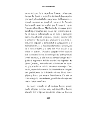 José Luis Lobo Moriche
222
meros secretos de la naturaleza, lloraban en las cum-
bres de La Curtía o sobre los riscales de Los Agudos
por habérseles olvidado en qué zona del barranco es-
taba el colmenar, en dónde el charnecal de Antonio
José o cuáles eran las trochas que llevaban al Huerto
Antón o al castillo de Maribarba. Se retrocede como
cazador por muchas más cosas: cien hombres con ri-
fle en mano a cada revuelta de un carril o trescientos
perros tras el jabalí levantado. Estamos sustituyendo
el esfuerzo y la pasión por el excesivo uso de la ra-
zón. Hoy imperan la comodidad, el desequilibrio y el
mercantilismo. Si la mancha está vacía de jabalíes, ahí
va el listo de turno y la llena con reses listadas o de
todos los colores. Daniel se despidió como cazador
con la muerte de un macareno que me correspondía.
Como invitado, le cedí la baña al viejo amigo. Ense-
guida le llegaron el maldito olvido y las lágrimas. Su
yerno Quiterio, matando en La Peramora un cochi-
no que portaba un crótalo en una de sus orejas. Chu-
rubito, con mi alejamiento de estas correrías cinegéti-
cas, perdió parte de la hibridez de ese bicho raro -
pájaro y lobo- que ambos formábamos. De vez en
cuando seguirá matando ese gusanillo interior que co-
rroe a ciertos cazadores.
Sin haber pensado en el mañana, hemos esquil-
mado algunas especies casi indestructibles, hemos
acabado con el tipo de jabalí más salvaje de Europa,
 