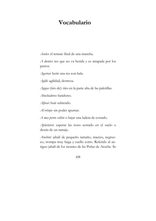 229
Vocabulario
Acules: el remate final de una mancha.
A dientes: res que no va herida y es atrapada por los
perros.
Agarrar: herir una res con bala.
Agilú: agilidad, destreza.
Agujas (tiro de): tiro en la parte alta de las paletillas.
Ahuchadores: batidores.
Alpear: huir subiendo.
Al rebujo: sin poder apuntar.
A mea perro: subir o bajar una ladera de costado.
Aplastarse: esperar las reses sentado en el suelo o
detrás de un ramaje.
Arochón: jabalí de pequeño tamaño, macizo, negruz-
co, trompa muy larga y cuello corto. Referido al an-
tiguo jabalí de los montes de las Peñas de Aroche. Se
 