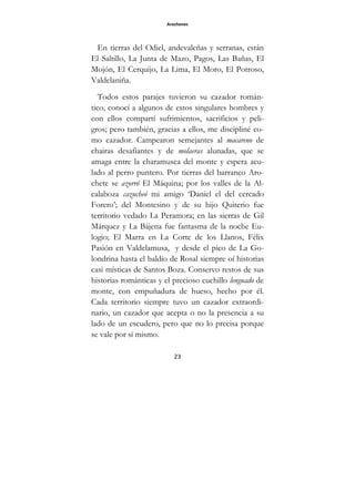 Arochones
23
En tierras del Odiel, andevaleñas y serranas, están
El Saltillo, La Junta de Mazo, Pagos, Las Bañas, El
Mojón, El Cerquijo, La Lima, El Moro, El Potroso,
Valdelaniña.
Todos estos parajes tuvieron su cazador román-
tico, conocí a algunos de estos singulares hombres y
con ellos compartí sufrimientos, sacrificios y peli-
gros; pero también, gracias a ellos, me discipliné co-
mo cazador. Campearon semejantes al macareno de
chairas desafiantes y de molaeras alunadas, que se
amaga entre la charamusca del monte y espera acu-
lado al perro puntero. Por tierras del barranco Aro-
chete se azorró El Máquina; por los valles de la Al-
calaboza cazucheó mi amigo ‘Daniel el del cercado
Forero’; del Montesino y de su hijo Quiterio fue
territorio vedado La Peramora; en las sierras de Gil
Márquez y La Bájena fue fantasma de la noche Eu-
logio; El Marra en La Corte de los Llanos, Félix
Pasión en Valdelamusa, y desde el pico de La Go-
londrina hasta el baldío de Rosal siempre oí historias
casi místicas de Santos Boza. Conservo restos de sus
historias románticas y el precioso cuchillo lenguado de
monte, con empuñadura de hueso, hecho por él.
Cada territorio siempre tuvo un cazador extraordi-
nario, un cazador que acepta o no la presencia a su
lado de un escudero, pero que no lo precisa porque
se vale por sí mismo.
 
