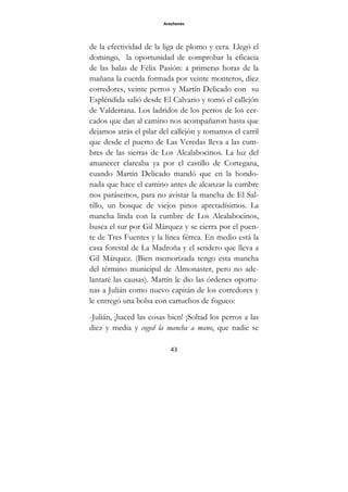 Arochones
43
de la efectividad de la liga de plomo y cera. Llegó el
domingo, la oportunidad de comprobar la eficacia
de las balas de Félix Pasión: a primeras horas de la
mañana la cuerda formada por veinte monteros, diez
corredores, veinte perros y Martín Delicado con su
Espléndida salió desde El Calvario y tomó el callejón
de Valderrana. Los ladridos de los perros de los cer-
cados que dan al camino nos acompañaron hasta que
dejamos atrás el pilar del callejón y tomamos el carril
que desde el puerto de Las Veredas lleva a las cum-
bres de las sierras de Los Alcalabocinos. La luz del
amanecer clareaba ya por el castillo de Cortegana,
cuando Martín Delicado mandó que en la hondo-
nada que hace el camino antes de alcanzar la cumbre
nos parásemos, para no avistar la mancha de El Sal-
tillo, un bosque de viejos pinos apretadísimos. La
mancha linda con la cumbre de Los Alcalabocinos,
busca el sur por Gil Márquez y se cierra por el puen-
te de Tres Fuentes y la línea férrea. En medio está la
casa forestal de La Madroña y el sendero que lleva a
Gil Márquez. (Bien memorizada tengo esta mancha
del término municipal de Almonaster, pero no ade-
lantaré las causas). Martín le dio las órdenes oportu-
nas a Julián como nuevo capitán de los corredores y
le entregó una bolsa con cartuchos de fogueo:
-Julián, ¡haced las cosas bien! ¡Soltad los perros a las
diez y media y coged la mancha a mano, que nadie se
 