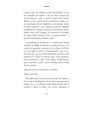 Arochones
51
cuerpo como un colador a causa del reiterado uso de
los cartuchos de balines o de las balas caseras que
frecuentemente caían a pocos metros del tirador.
Martín, como capitán de los monteros y Julián, co-
mo mandamás de los jaleadores, eran quienes tenían
la última palabra y sus veredictos eran de obligado
cumplimiento, después de que los interesados teatra-
lizaran ante todo el grupo de monteros los detalles
de cómo había entrado la res y en qué posición y a
qué distancia habían jarreado castaña.
Acompañaba al Montesino y a Daniel por tierras
cercanas al baldío de Rosal, en noches de luna, a la
espera en aguardos nocturnos. En la Sierra de Huel-
va a este tipo de caza se le llama rececho, que en na-
da tiene que ver con la denominación que dan a esta
palabra en el resto de nuestro país. Eran cazadores
muy persistentes, sobre todo Diego el Montesino,
que se pasaba la noche entera sentado sobre la trepa
de una encina.
-Daniel, ¡otra vez entraron las cochinas!
-Pues, ¡culo ahí!
Me refirió que, en una de esas noches de espera, a
las tres de la madrugada se bajó silenciosamente de la
encina, fue a la zahúrda donde había dejado hecha
candela y llenó un latón con brasas, dispuesto a
 