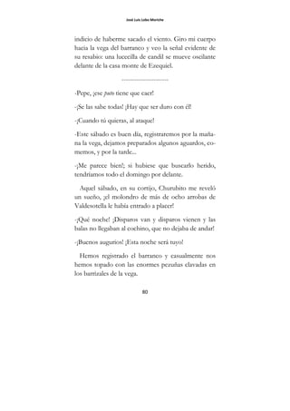José Luis Lobo Moriche
80
indicio de haberme sacado el viento. Giro mi cuerpo
hacia la vega del barranco y veo la señal evidente de
su resabio: una lucecilla de candil se mueve oscilante
delante de la casa monte de Ezequiel.
----------------------
-Pepe, ¡ese puto tiene que caer!
-¡Se las sabe todas! ¡Hay que ser duro con él!
-¡Cuando tú quieras, al ataque!
-Este sábado es buen día, registraremos por la maña-
na la vega, dejamos preparados algunos aguardos, co-
memos, y por la tarde...
-¡Me parece bien!; si hubiese que buscarlo herido,
tendríamos todo el domingo por delante.
Aquel sábado, en su cortijo, Churubito me reveló
un sueño, ¡el molondro de más de ocho arrobas de
Valdesotella le había entrado a placer!
-¡Qué noche! ¡Disparos van y disparos vienen y las
balas no llegaban al cochino, que no dejaba de andar!
-¡Buenos augurios! ¡Esta noche será tuyo!
Hemos registrado el barranco y casualmente nos
hemos topado con las enormes pezuñas clavadas en
los barrizales de la vega.
 