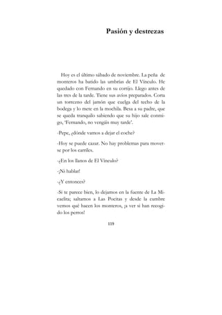 119
Pasión y destrezas
Hoy es el último sábado de noviembre. La peña de
monteros ha batido las umbrías de El Vínculo. He
quedado con Fernando en su cortijo. Llego antes de
las tres de la tarde. Tiene sus avíos preparados. Corta
un torrezno del jamón que cuelga del techo de la
bodega y lo mete en la mochila. Besa a su padre, que
se queda tranquilo sabiendo que su hijo sale conmi-
go, ‘Fernando, no vengáis muy tarde’.
-Pepe, ¿dónde vamos a dejar el coche?
-Hoy se puede cazar. No hay problemas para mover-
se por los carriles.
-¿En los llanos de El Vínculo?
-¡Ni hablar!
-¿Y entonces?
-Si te parece bien, lo dejamos en la fuente de La Mi-
caelita; saltamos a Las Pocitas y desde la cumbre
vemos qué hacen los monteros, ¡a ver si han recogi-
do los perros!
 