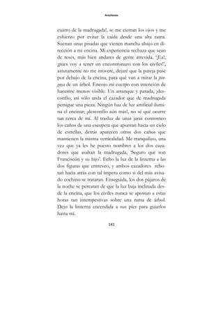 Arochones
141
cuatro de la madrugada!, se me cierran los ojos y me
esfuerzo por evitar la caída desde una alta rama.
Suenan unas pisadas que vienen mancha abajo en di-
rección a mi encina. Mi experiencia rechaza que sean
de reses, más bien andares de gente atrevida. ‘¡Ea!,
¡pues voy a tener un encontronazo con los civiles!’,
astutamente no me moveré, dejaré que la pareja pase
por debajo de la encina, para qué van a mirar la pin-
goya de un árbol. Encojo mi cuerpo con intención de
hacerme menos visible. Un arranque y parada, ¡des-
confío, así sólo anda el cazador que de madrugada
persigue una pieza. Ningún haz de luz artificial ilumi-
na el encinar; ¡desconfío aún más!, no sé qué ocurre
tan cerca de mí. Al trasluz de unas jaras contorneo
los caños de una escopeta que apuntan hacia un cielo
de estrellas, detrás aparecen otros dos caños que
mantienen la misma verticalidad. Me tranquilizo, una
vez que ya les he puesto nombres a los dos caza-
dores que asaltan la madrugada, ‘Seguro que son
Franciscón y su hijo’. Echo la luz de la linterna a las
dos figuras que entreveo, y ambos cazadores rebo-
tan hacia atrás con tal ímpetu como si del más avisa-
do cochino se trataran. Enseguida, los dos pájaros de
la noche se percatan de que la luz baja inclinada des-
de la encina, que los civiles nunca se apostan a estas
horas tan intempestivas sobre una rama de árbol.
Dejo la linterna encendida a sus pies para guiarlos
hasta mí.
 