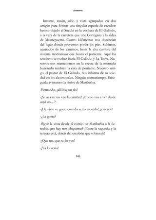 Arochones
145
Instinto, razón, oído y vista agrupados en dos
amigos para formar una singular especie de cazador:
hemos dejado el Suzuki en la cochera de El Galindo,
a la vera de la carretera que une Cortegana y la aldea
de Montepuerto. Cuatro kilómetros nos distancian
del lugar donde prevemos poner los pies. Subimos,
apartados de los caminos, hasta la alta cumbre del
sistema montañoso que busca el poniente. Aquí los
senderos se rochan hacia El Galindo y La Torre. No-
sotros nos mantenemos en la cresta de la montaña
buscando también la cara de poniente. Nuestro ami-
go, el pastor de El Galindo, nos informa de su sole-
dad en los alcornocales. Ningún contratiempo. Ense-
guida avistamos la cimbra de Maribarba.
-Fernando, ¡allí hay un tío!
-¡Si yo casi no veo la cumbre! ¿Cómo vas a ver desde
aquí un…?
-¡He visto su gorra cuando se ha movido!, ¡créetelo!
-¿La gorra?
-Sigue la vista desde el cortijo de Maribarba a la de-
recha, ¿no hay tres chaparras? ¡Entre la segunda y la
tercera está, detrás del escobón que sobresale!
-¡Que no, que no lo veo!
-¡Ya lo verás!
 