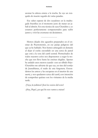 Arochones
149
asomar la cabeza entera a la trocha. Se oye un ron-
quido de muerte seguido de varias patadas.
Ese saber esperar de dos cazadores en la madru-
gada fructifica en el momento justo de matar un ja-
balí al alimón. En esta técnica de caza Churubito y yo
estamos perfectamente compenetrados para sufrir
juntos y vivir las aventuras sin desánimos.
----------------------
Hemos dejado dos aguardos preparados en el en-
cinar de Puertotremés, en ese paraje peligroso del
que ya he hablado. Nos hemos arriesgado en demasía
al dejar el coche escondido en una cerca de pared
que está a la vera del carril central. Pertrechados de
todos nuestros avíos nos disponemos a coger la tro-
cha que nos lleve hasta las encinas elegidas. Apenas
he andado unos metros cuando -con un silbido flojo-
Churubito me advierte de que oye, en tino del cortijo
de Juanablanca, el ruido de una furgoneta. Escon-
demos los arreos y las escopetas en el interior de una
marrá, y nos quedamos cerca del carril, con intención
de comprobar quiénes son los visitantes de la media
tarde.
-¡Vaya, la jodimos! ¡Son los socios del coto!
-¡Huy, Pepe!, ¡en qué lío nos vamos a meter!
 