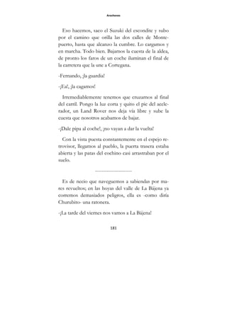 Arochones
181
Eso hacemos, saco el Suzuki del escondite y subo
por el camino que orilla las dos calles de Monte-
puerto, hasta que alcanzo la cumbre. Lo cargamos y
en marcha. Todo bien. Bajamos la cuesta de la aldea,
de pronto los faros de un coche iluminan el final de
la carretera que la une a Cortegana.
-Fernando, ¡la guardia!
-¡Ea!, ¡la cagamos!
Irremediablemente tenemos que cruzarnos al final
del carril. Pongo la luz corta y quito el pie del acele-
rador, un Land Rover nos deja vía libre y sube la
cuesta que nosotros acabamos de bajar.
-¡Dale pipa al coche!, ¡no vayan a dar la vuelta!
Con la vista puesta constantemente en el espejo re-
trovisor, llegamos al pueblo, la puerta trasera estaba
abierta y las patas del cochino casi arrastraban por el
suelo.
----------------------
Es de necio que naveguemos a sabiendas por ma-
res revueltos; en las hoyas del valle de La Bájena ya
corremos demasiados peligros, ella es -como diría
Churubito- una ratonera.
-¡La tarde del viernes nos vamos a La Bájena!
 