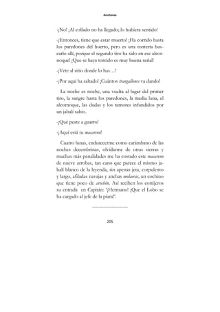 Arochones
205
-¡No! ¡Al collado no ha llegado; lo hubiera sentido!
-¡Entonces, tiene que estar muerto! ¡Ha corrido hasta
los paredones del huerto, pero es una tontería bus-
carlo allí, porque el segundo tiro ha sido en ese alcor-
noque! ¡Que se haya torcido es muy buena señal!
-¡Vete al sitio donde lo has…!
-¡Por aquí ha saltado! ¡Cuántos trangallones va dando!
La noche es noche, una vuelta al lugar del primer
tiro, la sangre hasta los paredones, la media luna, el
alcornoque, las dudas y los temores infundidos por
un jabalí sabio.
-¡Qué peste a guarro!
-¡Aquí está tu macareno!
Cuatro lunas, endurecerme como carámbano de las
noches decembrinas, olvidarme de otras sierras y
muchas más penalidades me ha costado este macareno
de nueve arrobas, tan cano que parece el mismo ja-
balí blanco de la leyenda, sin apenas jeta, corpulento
y largo, afiladas navajas y anchas molaeras, un cochino
que tiene poco de arochón. Así reciben los cortijeros
su entrada en Capitán: ‘¡Hermano! ¡Que el Lobo se
ha cargado al jefe de la piara!’.
----------------------
 