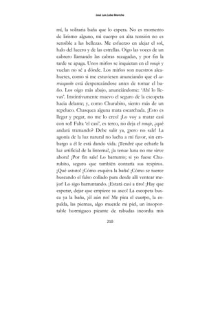 José Luis Lobo Moriche
210
mí, la solitaria baña que lo espera. No es momento
de lirismo alguno, mi cuerpo en alta tensión no es
sensible a las bellezas. Me esfuerzo en alejar el sol,
halo del lucero y de las estrellas. Oigo las voces de un
cabrero llamando las cabras rezagadas, y por fin la
tarde se apaga. Unos mirlos se inquietan en el venaje y
vuelan no sé a dónde. Los mirlos son nuestros alca-
huetes, como si me estuviesen anunciando que el ca-
rrasqueño está desperezándose antes de tomar el ba-
ño. Los oigo más abajo, anunciándome: ‘Ahí lo lle-
vas’. Instintivamente muevo el seguro de la escopeta
hacia delante; y, como Churubito, siento más de un
repeluco. Chasquea alguna mata escarchada. ¡Esto es
llegar y pegar, no me lo creo! ¡Lo voy a matar casi
con sol! Falta ‘el casi’, es terco, no deja el venaje, ¿qué
andará tramando? Debe salir ya, ¡pero no sale! La
agonía de la luz natural no lucha a mi favor, sin em-
bargo a él le está dando vida. ¡Tendré que echarle la
luz artificial de la linterna!, ¡la tenue luna no me sirve
ahora! ¡Por fin sale! Lo barrunto; si yo fuese Chu-
rubito, seguro que también contaría sus respiros.
¡Qué astuto! ¡Cómo esquiva la baña! ¡Cómo se tuerce
buscando el falso collado para desde allí ventear me-
jor! Lo sigo barruntando. ¡Estará casi a tiro! ¡Hay que
esperar, dejar que empiece su aseo! La escopeta bus-
ca ya la baña, ¡él aún no! Me pica el cuerpo, la es-
palda, las piernas, algo muerde mi piel, un insopor-
table hormigueo picante de rabudas incordia mis
 