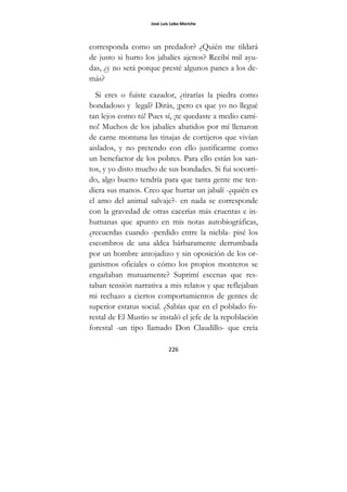 José Luis Lobo Moriche
226
corresponda como un predador? ¿Quién me tildará
de justo si hurto los jabalíes ajenos? Recibí mil ayu-
das, ¿y no será porque presté algunos panes a los de-
más?
Si eres o fuiste cazador, ¿tirarías la piedra como
bondadoso y legal? Dirás, ¡pero es que yo no llegué
tan lejos como tú! Pues sí, ¡te quedaste a medio cami-
no! Muchos de los jabalíes abatidos por mí llenaron
de carne montuna las tinajas de cortijeros que vivían
aislados, y no pretendo con ello justificarme como
un benefactor de los pobres. Para ello están los san-
tos, y yo disto mucho de sus bondades. Si fui socorri-
do, algo bueno tendría para que tanta gente me ten-
diera sus manos. Creo que hurtar un jabalí -¿quién es
el amo del animal salvaje?- en nada se corresponde
con la gravedad de otras cacerías más cruentas e in-
humanas que apunto en mis notas autobiográficas,
¿recuerdas cuando -perdido entre la niebla- pisé los
escombros de una aldea bárbaramente derrumbada
por un hombre antojadizo y sin oposición de los or-
ganismos oficiales o cómo los propios monteros se
engañaban mutuamente? Suprimí escenas que res-
taban tensión narrativa a mis relatos y que reflejaban
mi rechazo a ciertos comportamientos de gentes de
superior estatus social. ¿Sabías que en el poblado fo-
restal de El Mustio se instaló el jefe de la repoblación
forestal -un tipo llamado Don Claudillo- que creía
 