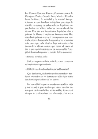 José Luis Lobo Moriche
30
Las Veredas: Evaristo, Ernesto, Celestino..., otros de
Cortegana: Daniel, Carmelo Boza, Maufa… Eran los
lazos familiares, de vecindad y de amistad los que
trababan a estos hombres infatigables que, hurga de
martillo en mano y cartuchos rellenos de pólvora ne-
gra, batían con ahínco todas las barrancadas de las
sierras. Una sola voz los animaba: la palabra sabia y
práctica de Mateo, el capitán de los corredores. Hu-
mareda de pólvora negra y el perro puntero que tras-
tea la primera barrancada, la segunda y no sé cuántas
más hasta que cada jaleador llega extenuado a las
puertas de la última armada, que tienen el viento de
pico o que caprichosamente se ha puesto rabón. A so-
pié de la armada aguarda el capitán de los monteros:
-¡Rematad bien los acules!
Si el perro puntero latía, más de veinte corazones
se inquietaban esperando oír:
-¡Ahí lo llevas, derecho al colmenar del barranco!
¡Qué desilusión!, nada más que los asustadizos mir-
los se levantaban de los barrancos y sólo algún zorro
iba chanteado por delante de los perros.
Era muy difícil coger encamados una cochina vieja
y sus bermejos, pues tenían que patear muchas sie-
rras para partir una bellota recién caída y fresca; casi
siempre se conformaban con el cascajo y los secos
 