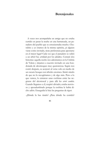 85
Berenjenales
A veces nos acompañaba un amigo que no estaba
curtido en pasar la noche en una barrancada, un pa-
nadero del pueblo que se entusiasmaba mucho. Chu-
rubito y yo éramos de la misma opinión, ¡si alguien
viene como invitado, tiene preferencia para apostarse
en el mejor lugar! Cada vez que el panadero se subió
a un árbol fue arrollado por los jabalíes. Contaré dos
historias: aquella noche nos adentramos en la Umbría
de Valera y dejamos a nuestro invitado en una hon-
donada de alcornoques muy querenciosa. Según nos
contó después, se acojonó al verse solo en medio de
un oscuro bosque con árboles enormes. Sintió miedo
de que no lo recogiéramos y de algo más. Pero a lo
que vamos, le entraron unas cochinas entre las ne-
gruras del alcornocal y para allá les arreó candela.
Cuando llegamos a él, respiró aliviado; estaba nervio-
so y apesadumbrado porque la cochina le había di-
cho adiós. Enseguida le hice las preguntas de rigor:
-¿Dónde la has tirado? ¿Para dónde ha corrido?
 