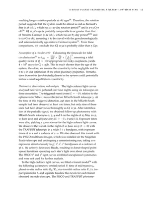 a rocky planet transiting a nearby low-mass star 12
reaching longer rotation periods at old ages48. Therefore, the rotation
period suggests that the system could be almost as old as Barnard’s
Star (0.16 M ), which has a 130-day rotation period49 and is 7-13 Gyr
old50. GJ 1132’s age is probably comparable to or greater than that
of Proxima Centauri (0.12 M ), which has an 83-day period49,51 and
is 5-7 Gyr old, assuming it to be coeval with the gyrochronologically
and asteroseismically age-dated α Centauri system52. From these
comparisons, we conclude that GJ 1132 is probably older than 5 Gyr.
Assumption of a circular orbit Calculating the timescale for tidal
circularization53 as tcirc = 2PQ
63π ×
Mp
M × a
Rp
5
, assuming a tidal
quality factor of Q = 100 appropriate for rocky exoplanets, yields
4 × 105 years for GJ 1132b. This is much shorter than the age of the
system; therefore, we assume the eccentricity to be negligible and ﬁx
it to 0 in our estimation of the other planetary properties. Perturba-
tions from other (undetected) planets in the system could potentially
induce a small equilibrium eccentricity.
Photometric observations and analysis The high-cadence light curves
analysed here were gathered over four nights using six telescopes on
three mountains. The triggered event (event E = −19, relative to the
ephemeris in Table 1) was collected on MEarth-South telescope 3. At
the time of this triggered detection, 296 stars in the MEarth-South
sample had been observed at least 100 times, but only nine of these
stars had been observed as thoroughly as GJ 1132. After identiﬁca-
tion of the periodic signal, we obtained follow-up photometry with
MEarth-South telescopes 2, 3, 4 and 8 on the nights of 23 May 2015,
10 June 2015 and 28 June 2015 (E = −11, 0 and 11). Exposure times
were 18 s, yielding a 47-s cadence for the high-cadence light curves.
We observed the transit on the night of 10 June 2015 (E = 0) with
the TRAPPIST telescope, in a wide I + z bandpass, with exposure
times of 10 s and a cadence of 21 s. We also observed this transit with
the PISCO multiband imager, which was installed on the Magellan
Baade telescope and undergoing a commissioning run, taking 10-s
exposures simultaneously in g , r , i , z bandpasses at a cadence of
36 s. We actively defocused Baade, resulting in donut-shaped point
spread functions spreading each star’s light over about 200 pixels.
The PISCO r and z light curves exhibited unexplained systematics
and were not used for further analysis.
To the high-cadence light curves, we ﬁtted a transit model54 with
the following parameters: orbital period P, time of mid-transit t0,
planet-to-star radius ratio Rp/R , star-to-orbit radius ratio R /a, im-
pact parameter b, and separate baseline ﬂux levels for each transit
observed on each telescope. The PISCO and TRAPPIST photome-
 