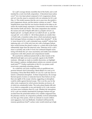 a rocky planet transiting a nearby low-mass star 5
GJ 1132b’s average density resembles that of the Earth, and is well
matched by a rock/iron bulk composition. A theoretical mass-radius
curve21 for a two-layer planet composed of 75% magnesium silicate
and 25% iron (by mass) is consistent with our estimates for GJ 1132b
(Fig. 3). This model assumes that the core is pure iron, the mantle is
pure magnesium silicate, and the interior contains no water21. These
simpliﬁcations mean that the iron fraction should not be taken as ab-
solute; the model simply represents a characteristic mass-radius locus
that matches Earth and Venus. This same composition also matches
the masses and radii of Kepler-78b (refs 8, 9), Kepler-10b (ref. 7),
Kepler-93b (ref. 10), Kepler-36b (ref. 6), CoRoT-7b (ref. 5), and HD
219134b (ref. 11) to within 1σ. All of these planets are smaller than
1.6 Earth radii, a transition radius above which most planets require
thick hydrogen/helium envelopes to explain their densities22. At the
1σ lower bound of GJ 1132b’s estimated mass, models23 indicate that
replacing only 0.2% of the rock/iron mix with a hydrogen/helium
layer would increase the planet’s radius to 1.4 times that of the Earth,
substantially larger than the observed value. Detection of GJ 1132b’s
mass is currently only at the 3σ level, but continued Doppler moni-
toring will shrink the 35% mass uncertainty and enable more detailed
comparison with other planets and compositional models.
We searched for additional planets both as other transits in the
MEarth-South light curve and as periodic signals in the HARPS
residuals. Although we made no notable discoveries, we highlight
that compact, coplanar, multiple-planet systems are common around
small stars24,25. Further exploration of the GJ 1132 system could
reveal more, potentially transiting, planets.
As a relatively cool rocky exoplanet with an equilibrium tem-
perature between 580 K (assuming a Bond albedo of 0) and 410 K
(assuming a Venus-like Bond albedo of 0.75), GJ 1132b may have re-
tained a substantial atmosphere. At these temperatures, the average
thermal speeds of atoms or molecules heavier than helium are less
than one-eighth of the escape velocity, suggesting an atmosphere
could be stable against thermal escape. This is not the case for the
other rocky exoplanets for which precise densities are known, all
of which are considerably hotter. The rocky planet Kepler-78b (refs
8, 9), which is comparable in size and density to GJ 1132b, receives
200 times more irradiation than GJ 1132b. Whether the atmosphere
of GJ 1132b was initially dominated by hydrogen/helium-rich gas
accreted from the primordial nebula or by volatiles outgassed from
the planetary interior, its composition probably evolved substantially
over the age of the system, which we estimate to exceed 5 billion
years (gigayears, Gyr) (see Methods). Irradiated well beyond the
runaway greenhouse limit26, surface water would extend up to high
 