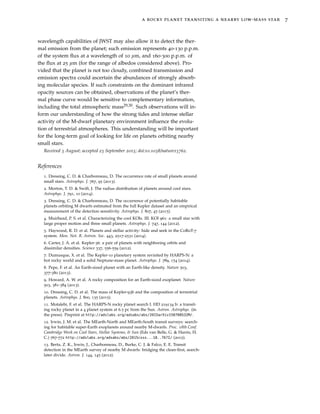 a rocky planet transiting a nearby low-mass star 7
wavelength capabilities of JWST may also allow it to detect the ther-
mal emission from the planet; such emission represents 40-130 p.p.m.
of the system ﬂux at a wavelength of 10 µm, and 160-300 p.p.m. of
the ﬂux at 25 µm (for the range of albedos considered above). Pro-
vided that the planet is not too cloudy, combined transmission and
emission spectra could ascertain the abundances of strongly absorb-
ing molecular species. If such constraints on the dominant infrared
opacity sources can be obtained, observations of the planet’s ther-
mal phase curve would be sensitive to complementary information,
including the total atmospheric mass29,30. Such observations will in-
form our understanding of how the strong tides and intense stellar
activity of the M-dwarf planetary environment inﬂuence the evolu-
tion of terrestrial atmospheres. This understanding will be important
for the long-term goal of looking for life on planets orbiting nearby
small stars.
Received 3 August; accepted 23 September 2015; doi:10.1038/nature15762.
References
1. Dressing, C. D. & Charbonneau, D. The occurrence rate of small planets around
small stars. Astrophys. J. 767, 95 (2013).
2. Morton, T. D. & Swift, J. The radius distribution of planets around cool stars.
Astrophys. J. 791, 10 (2014).
3. Dressing, C. D. & Charbonneau, D. The occurrence of potentially habitable
planets orbiting M dwarfs estimated from the full Kepler dataset and an empirical
measurement of the detection sensitivity. Astrophys. J. 807, 45 (2015).
4. Muirhead, P. S. et al. Characterizing the cool KOIs. III. KOI 961: a small star with
large proper motion and three small planets. Astrophys. J. 747, 144 (2012).
5. Haywood, R. D. et al. Planets and stellar activity: hide and seek in the CoRoT-7
system. Mon. Not. R. Astron. Soc. 443, 2517-2531 (2014).
6. Carter, J. A. et al. Kepler-36: a pair of planets with neighboring orbits and
dissimilar densities. Science 337, 556-559 (2012).
7. Dumusque, X. et al. The Kepler-10 planetary system revisited by HARPS-N: a
hot rocky world and a solid Neptune-mass planet. Astrophys. J. 789, 154 (2014).
8. Pepe, F. et al. An Earth-sized planet with an Earth-like density. Nature 503,
377-380 (2013).
9. Howard, A. W. et al. A rocky composition for an Earth-sized exoplanet. Nature
503, 381-384 (2013).
10. Dressing, C. D. et al. The mass of Kepler-93b and the composition of terrestrial
planets. Astrophys. J. 800, 135 (2015).
11. Motalebi, F. et al. The HARPS-N rocky planet search I. HD 219134 b: a transit-
ing rocky planet in a 4 planet system at 6.5 pc from the Sun. Astron. Astrophys. (in
the press). Preprint at http://adslabs.org/adsabs/abs/2015arXiv150708532M/.
12. Irwin, J. M. et al. The MEarth-North and MEarth-South transit surveys: search-
ing for habitable super-Earth exoplanets around nearby M-dwarfs. Proc. 18th Conf.
Cambridge Work on Cool Stars, Stellar Systems, & Sun (Eds van Belle, G. & Harris, H.
C.) 767-772 http://adslabs.org/adsabs/abs/2015csss...18..767I/ (2015).
13. Berta, Z. K., Irwin, J., Charbonneau, D., Burke, C. J. & Falco, E. E. Transit
detection in the MEarth survey of nearby M dwarfs: bridging the clean-ﬁrst, search-
later divide. Astron. J. 144, 145 (2012).
 