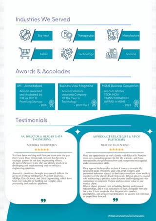 Awards & Accolades
Testimonials
Business View Magazine
Arocom Solutions
awarded Company
Of The Year in
Technology
- 2020 Vol 1
We have been working with Arocom team over the past
three years. Over this period, Arocom has become a
strategic partner in our data engineering efforts.
As part of the core team, they are closely involved in
developing and implementing end-to-end data
engineering solutions.
Arocoms consultants brought exceptional skills in the
areas of Artificial Intelligence, Machine Learning ,
MLOps, Data Science, and Data Engineering, which have
been very valuable in building our complex data
processing and analytics pipelines.
SR. DIRECTOR & HEAD OF DATA
ENGINEERING
NEUMORA THERAPEUTICS
I had the opportunity to work closely with Dhaval & Arocom
team on a consulting project in the life sciences, and I was
impressed by the professionalism and exceptional managerial
and communication skills.
They approached complex technical issues systematically,
delegated tasks efficiently and with great wisdom, and
presented solutions adeptly to both our consultant team and key
members of the clients leadership team. Dhaval played a crucial
role in fostering a positive team dynamic and bridging our two
companies to minimize friction and maximize value to our
mutual client.
Dhaval shows genuine care in building lasting professional
relationships, and it was a pleasure to work alongside him and
his team. I have no doubt that his proactive mindset,
adaptability, and unwavering dedication to success will continue
to propel him forward.
AI PRODUCT STRATEGIST & VP OF
PLATFORMS
MERCURY DATA SCIENCE
IIM - Ahmedabad
Arocom awarded
and incubated by
CIIE as TOP 10
Promising Startups
- 2018
MSME Business Convention
Arocom fetches
TECH INDIA
TRANSFORMATION
AWARD in MSME
- 2023
Bio-tech Therapeutics Manufacture
Retail Technology Finance
Industries We Served
www.arocomsolutions.com
 