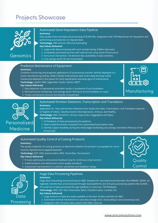 Automated Gene Imputation Data Pipeline:
Summary:
Data quality check and data pre-processing of PLINK files. Integration with TOP-Med server for imputation and
performing automated QC on imputed data.
Technology: AWS services, EKS and Autoscaling
Key Values Delivered:
Large-scale data processing with each sample having 3 Billion data pairs
1.
Completely automated process with optimal cost using cloud infrastructure
2.
No human intervention. On-demand data availability to data scientists.
3.
Cost savings worth 30 man hours/week
4.
Genomics
Projects Showcase
Personalized
Medicine
Automated Emotion Detection, Transcription and Translation:
Summary:
Application for Face and Emotion Detection from Audio and video, Transcription, and Translation (Spanish
to English) of videos. Classify emotions like Depression, Anxious, and Healthy.
Technology: AWS, Terraform, Librosa, Scipy Audio, Huggingface and Spacy
Key Values Delivered:
50 Petabytes of data processed by the pipelines
1.
Multi-modal biomarkers analyzed from audio/video/transcription data
2.
Identify subject feasibility during the initial stages facilitating cost savings and better efficiency of the
clinical trials
3.
Data
Processing
Huge Data Processing Pipelines:
Summary:
Huge data onboarding and processing for R&D. Datasets for neurobehavioral disorders like EMBARC, BSNIP, etc
ingested, transformed, and processed through cloud platforms and 3rd party processing systems like QUNEX.
The total size of data processed through pipelines is more than 100 Petabytes.
Technology: AWS, GCP, EKS, Kubernetes, Batch, Cloudformation, Lambda, FSx
Key Values Delivered:
Large amounts of data are easily available to the team of data scientists for R&D
1.
Automated archival mechanisms to save data storage costs. Autoscaling to save processing costs.
2.
Integration with 3rd party data systems like NIMH, Quilt etc.
3.
Predictive Maintenance of Equipment:
Summary:
Condition monitoring and prognosis applications of autonomous transfer vehicles deployed to a
smart manufacturing setting. LeNet-5 based multi-sensory data fusion deep learning model
trained and deployed in the system for fault classification and early signs of maintenance.
Technology: LeNet5, AWS, Sagemaker Studio, Python, MQTT
Key Values Delivered:
Early detection of operational anomalies results in avoidance of unit shutdowns
1.
Minimal human monitoring. Cost savings worth 160 hours of unit shutdown in a year.
2.
Timely maintenance ensures the long life of equipment
3.
Manufacturing
Quality
Control
Automated Quality Control of Casting Products:
Summary:
The quality inspection of casting products to determine whether the product is acceptable for use or
must be rejected and scrapped/reworked.
Technology: GCP, CNN, Autoencoders, RNN, Tensorflow, Tensorboard
Key Values Delivered:
Process optimization and positive feedback loop for continuous improvement
1.
Implementation and adherence to strict quality standards
2.
Substantial improvements in customer satisfaction and feedback ratings
3.
www.arocomsolutions.com
 