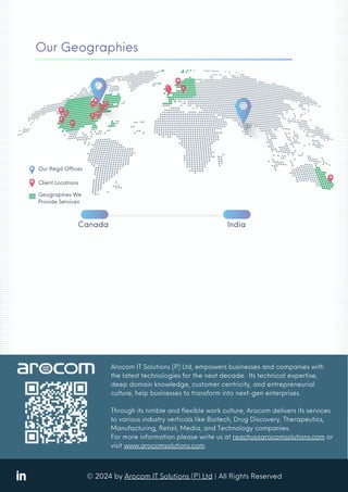 ? 2024 by Arocom IT Solutions (P) Ltd | All Rights Reserved
Arocom IT Solutions (P) Ltd, empowers businesses and companies with
the latest technologies for the next decade. Its technical expertise,
deep domain knowledge, customer centricity, and entrepreneurial
culture, help businesses to transform into next-gen enterprises.
Through its nimble and flexible work culture, Arocom delivers its services
to various industry verticals like Biotech, Drug Discovery, Therapeutics,
Manufacturing, Retail, Media, and Technology companies.
For more information please write us at reachus@arocomsolutions.com or
visit www.arocomsolutions.com.
Our Geographies
Canada India
Geographies We
Provide Services
Client Locations
Our Regd Offices
 