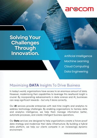 Maximizing DATA Insights To Drive Business
Artificial Intelligence
Machine Learning
Cloud Computing
Data Engineering
In today's world, organizations have access to an enormous amount of data.
However, modernizing their capabilities to leverage this newfound insight is
crucial. By incorporating advancements in data science and AI, businesses
can reap significant rewards – but only if done correctly.
Our AI services provide enterprises with real-time insights and analytics to
address technology challenges. By enabling organizations to harness data
and analytics intelligence, we help them manage information better,
automate processes, and create intelligent business operations.
Our Data services are designed to help organizations create a future-proof
data strategy and modernize their data infrastructure. By building a hybrid
data platform, we help our clients compete in an increasingly dynamic
environment.
www.arocomsolutions.com
 