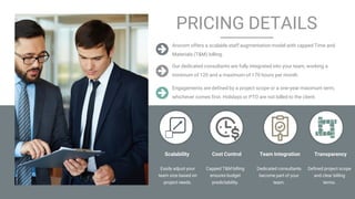 Confidential & Proprietary. © 2024 Arocom IT Solutions Pvt Ltd.
PRICING DETAILS
Easily adjust your
team size based on
project needs.
Arocom offers a scalable staff augmentation model with capped Time and
Materials (T&M) billing.
Our dedicated consultants are fully integrated into your team, working a
minimum of 120 and a maximum of 170 hours per month.
Engagements are defined by a project scope or a one-year maximum term,
whichever comes first. Holidays or PTO are not billed to the client.
Capped T&M billing
ensures budget
predictability.
Dedicated consultants
become part of your
team.
Defined project scope
and clear billing
terms.
Scalability Cost Control Transparency
Team Integration
 