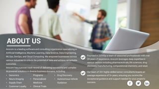 Confidential & Proprietary. © 2024 Arocom IT Solutions Pvt Ltd.
ABOUT US
Arocom is a leading software and consulting organization specializing in
Artificial Intelligence, Machine Learning, Data Science, Data Engineering,
MLOps, DevOps, and Cloud Computing. We empower businesses across
various industries to unlock the potential of data and achieve remarkable
outcomes.
Arocom has a proven track record of delivering successful and complex
AI-powered solutions in diverse business domains, including:
Founded in 2014 by a team of seasoned professionals with over
20 years of experience, Arocom leverages deep expertise in
various sectors including pharmaceuticals, life sciences, drug
discovery, manufacturing, computational chemistry, and retail.
Our team of 20+ highly-skilled senior consultants boasts an
average experience of 5+ years, ensuring you receive the
exceptional guidance and support needed for your project's
success.
• Genomics
• Neuro-Imaging
• Supply Chain
• Customer Loyalty
Programs
• Personalized
Medicine
• Clinical Trials
• Drug Discovery
• Autonomous Vehicle
Guidance
 