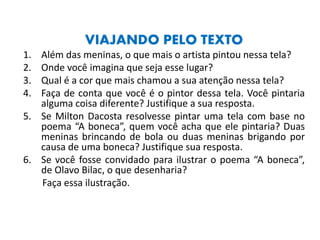 VIAJANDO PELO TEXTO
1. Além das meninas, o que mais o artista pintou nessa tela?
2. Onde você imagina que seja esse lugar?
3. Qual é a cor que mais chamou a sua atenção nessa tela?
4. Faça de conta que você é o pintor dessa tela. Você pintaria
alguma coisa diferente? Justifique a sua resposta.
5. Se Milton Dacosta resolvesse pintar uma tela com base no
poema “A boneca”, quem você acha que ele pintaria? Duas
meninas brincando de bola ou duas meninas brigando por
causa de uma boneca? Justifique sua resposta.
6. Se você fosse convidado para ilustrar o poema “A boneca”,
de Olavo Bilac, o que desenharia?
Faça essa ilustração.
 