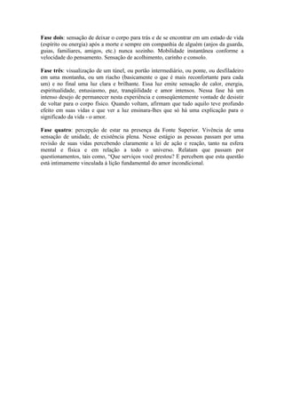 Fase dois: sensação de deixar o corpo para trás e de se encontrar em um estado de vida
(espírito ou energia) após a morte e sempre em companhia de alguém (anjos da guarda,
guias, familiares, amigos, etc.) nunca sozinho. Mobilidade instantânea conforme a
velocidade do pensamento. Sensação de acolhimento, carinho e consolo.

Fase três: visualização de um túnel, ou portão intermediário, ou ponte, ou desfiladeiro
em uma montanha, ou um riacho (basicamente o que é mais reconfortante para cada
um) e no final uma luz clara e brilhante. Essa luz emite sensação de calor, energia,
espiritualidade, entusiasmo, paz, tranqüilidade e amor intensos. Nessa fase há um
intenso desejo de permanecer nesta experiência e conseqüentemente vontade de desistir
de voltar para o corpo físico. Quando voltam, afirmam que tudo aquilo teve profundo
efeito em suas vidas e que ver a luz ensinara-lhes que só há uma explicação para o
significado da vida - o amor.

Fase quatro: percepção de estar na presença da Fonte Superior. Vivência de uma
sensação de unidade, de existência plena. Nesse estágio as pessoas passam por uma
revisão de suas vidas percebendo claramente a lei de ação e reação, tanto na esfera
mental e física e em relação a todo o universo. Relatam que passam por
questionamentos, tais como, “Que serviços você prestou? E percebem que esta questão
está intimamente vinculada à lição fundamental do amor incondicional.
 