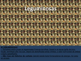  LEGUMINOSAS
- Incluímos neste grupo as leguminosas frescas (ervilhas, favas) e as secas (grão de bico,
feijão, lentilhas) uma vez que, depois de demolhadas estas últimas, o valor nutricional de ambas
é muito semelhante.
- São ricas em hidratos de carbono (amido) sendo bons fornecedores de energia, tal como
os cereais.
 