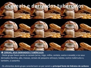  CEREAIS, SEUS DERIVADOS E TUBÉRCULOS
- Deste grupo fazem parte os cereais (arroz, trigo, milho, centeio, aveia e cevada), e os seus
derivados (farinha, pão, massas, cereais de pequeno-almoço), batata, outros tubérculos e,
também, a castanha.
- Os alimentos deste grupo caracterizam-se por serem a principal fonte de hidratos de carbono
 