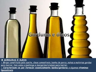  GORDURAS E ÓLEOS
- Grupo constituído pelo azeite, óleos comestíveis, banha de porco, natas e matérias gordas
para barrar, tais como a manteiga e margarina/cremes para barrar.
- Caracterizam-se por fornecer essencialmente lípidos/gorduras e algumas vitaminas
lipossolúveis.
 