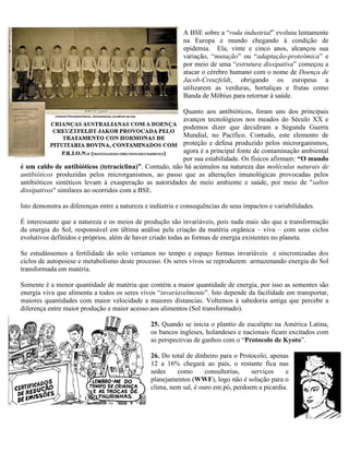 A BSE sobre a “roda industrial” evoluiu lentamente
na Europa e mundo chegando à condição de
epidemia. Ela, vinte e cinco anos, alcançou sua
variação, “mutação” ou “adaptação-proteômica” e
por meio de uma “estrutura dissipativa” começou a
atacar o cérebro humano com o nome de Doença de
Jacob-Creuzfeldt, obrigando os europeus a
utilizarem as verduras, hortaliças e frutas como
Banda de Möbius para retornar à saúde.
Quanto aos antibióticos, foram uns dos principais
avanços tecnológicos nos meados do Século XX e
podemos dizer que decidiram a Segunda Guerra
Mundial, no Pacífico. Contudo, este elemento de
proteção e defesa produzido pelos microrganismos,
agora é a principal fonte de contaminação ambiental
por sua estabilidade. Os físicos afirmam: “O mundo
é um caldo de antibióticos (tetraciclina)”. Contudo, não há acúmulos na natureza das moléculas naturais de
antibióticos produzidas pelos microrganismos, ao passo que as alterações imunológicas provocadas pelos
antibióticos sintéticos levam à exasperação as autoridades de meio ambiente e saúde, por meio de "saltos
dissipativos" similares ao ocorridos com a BSE.
Isto demonstra as diferenças entre a natureza e indústria e consequências de seus impactos e variabilidades.
É interessante que a natureza e os meios de produção são invariáveis, pois nada mais são que a transformação
da energia do Sol, responsável em última análise pela criação da matéria orgânica – viva – com seus ciclos
evolutivos definidos e próprios, além de haver criado todas as formas de energia existentes no planeta.
Se estudássemos a fertilidade do solo veríamos no tempo e espaço formas invariáveis e sincronizadas dos
ciclos de autopoiese e metabolismo deste processo. Os seres vivos se reproduzem armazenando energia do Sol
transformada em matéria.
Semente é a menor quantidade de matéria que contém a maior quantidade de energia, por isso as sementes são
energia viva que alimenta a todos os seres vivos “invariavelmente”. Isto depende da facilidade em transportar,
maiores quantidades com maior velocidade a maiores distancias. Voltemos à sabedoria antiga que percebe a
diferença entre maior produção e maior acesso aos alimentos (Sol transformado).
25. Quando se inicia o plantio de eucalipto na América Latina,
os bancos ingleses, holandeses e nacionais ficam excitados com
as perspectivas de ganhos com o “Protocolo de Kyoto”.
26. Do total de dinheiro para o Protocolo, apenas
12 a 16% chegará ao país, o restante fica nas
sedes como consultorias, serviços e
planejamentos (WWF), logo não é solução para o
clima, nem sal, é ouro em pó, perdoem a picardia.
 