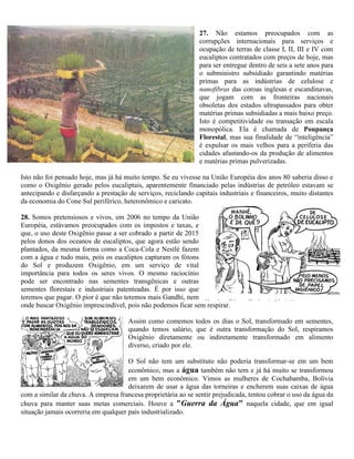 27. Não estamos preocupados com as
corrupções internacionais para serviços e
ocupação de terras de classe I, II, III e IV com
eucaliptos contratados com preços de hoje, mas
para ser entregue dentro de seis a sete anos para
o subministro subsidiado garantindo matérias
primas para as indústrias de celulose e
nanofibras das coroas inglesas e escandinavas,
que jogam com as fronteiras nacionais
obsoletas dos estados ultrapassados para obter
matérias primas subsidiadas a mais baixo preço.
Isto é competitividade ou transação em escala
monopólica. Ela é chamada de Poupança
Florestal, mas sua finalidade de “inteligência”
é expulsar os mais velhos para a periferia das
cidades afastando-os da produção de alimentos
e matérias primas pulverizadas.
Isto não foi pensado hoje, mas já há muito tempo. Se eu vivesse na União Européia dos anos 80 saberia disso e
como o Oxigênio gerado pelos eucaliptais, aparentemente financiado pelas indústrias de petróleo estavam se
antecipando e disfarçando a prestação de serviços, reciclando capitais industriais e financeiros, muito distantes
da economia do Cone Sul periférico, heteronômico e caricato.
28. Somos pretensiosos e vivos, em 2006 no tempo da União
Européia, estávamos preocupados com os impostos e taxas, e
que, o uso deste Oxigênio passe a ser cobrado a partir de 2015
pelos donos dos oceanos de eucaliptos, que agora estão sendo
plantados, da mesma forma como a Coca-Cola e Nestlé fazem
com a água e tudo mais, pois os eucaliptos capturam os fótons
do Sol e produzem Oxigênio, em um serviço de vital
importância para todos os seres vivos. O mesmo raciocínio
pode ser encontrado nas sementes transgênicas e outras
sementes florestais e industriais patenteadas. É por isso que
teremos que pagar. O pior é que não teremos mais Gandhi, nem
onde buscar Oxigênio imprescindível, pois não podemos ficar sem respirar.
Assim como comemos todos os dias o Sol, transformado em sementes,
quando temos salário, que é outra transformação do Sol, respiramos
Oxigênio diretamente ou indiretamente transformado em alimento
diverso, criado por ele.
O Sol não tem um substituto não poderia transformar-se em um bem
econômico, mas a água também não tem e já há muito se transformou
em um bem econômico. Vimos as mulheres de Cochabamba, Bolívia
deixarem de usar a água das torneiras e encherem suas caixas de água
com a similar da chuva. A empresa francesa proprietária ao se sentir prejudicada, tentou cobrar o uso da água da
chuva para manter suas metas comerciais. Houve a "Guerra da Água" naquela cidade, que em igual
situação jamais ocorreria em qualquer país industrializado.
 
