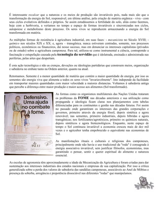 É interessante recalcar que a natureza e os meios de produção são invariáveis pois, nada mais são que a
transformação da energia do Sol, responsável, em última análise, pela criação de matéria orgânica - viva - com
seus ciclos evolutivos definidos e próprios. Se assim estudássemos a fertilidade do solo, aliás como fazemos,
hoje com a herbivoria, a veríamos no tempo e espaço de formas invariáveis e sincronizadas nos ciclos,
autopoiese e metabolismo deste processo. Os seres vivos se reproduzem armazenando a energia do Sol
transformada em matéria.
As múltiplas formas de resistência à agricultura industrial, em suas fases: - mecanicista no Século XVIII; -
químico nos séculos XIX e XX; e, agora – transgênica, nunca estiveram centradas, somente, nos processos
políticos, econômicos ou financeiros, daí nosso sucesso, mas em denunciar os interesses capitalistas (privados
ou de estado) sobre a agricultura camponesa. Para tal, utilizou-se como instrumental a ciência, contrapondo a
fascinação e estupefação causada pela tecnologia da servidão que é idolatrada, ensinada e administrada nas
periferias, pelas artes que despertam.
É esta ação tecnológica e não as crenças, devoções ou ideologias partidárias que constroem meios, organização
e sabedoria no embate tanto na Ordem anterior, quanto na atual.
Retornamos. Semente é a menor quantidade de matéria que contém a maior quantidade de energia, por isso as
sementes são energia viva que alimenta a todos os seres vivos "invariavelmente". Isto independe da facilidade
em transportar maiores quantidades com maior velocidade a maiores distancias. Voltamos à sabedoria antiga
que percebe a diferença entre maior produção e maior acesso aos alimentos (Sol transformado).
As formas como os organismos multilaterais das Nações Unidas trataram
os problemas da FOME nas décadas anteriores e sua utilização como
propaganda e ideologia ficam claras nos planejamentos com tabelas
diferenciadas para os continentes e gestão nas décadas futuras. Foi assim
no passado onde garantiram os interesses das grandes corporações e
governos, primeiro através da energia fóssil, depois sintética e agora
renovável; nas sementes, primeiro industriais, depois híbridas e agora
transgênicas; nos fertilizantes/agrotóxicos, primeiro os químicos naturais,
depois sintéticos e agora biotecnológicos. Enquanto, neste espaço de
tempo o Sol continuou invariável a economia cresceu mais de dez mil
vezes e o agricultor tenha empobrecido o equivalente nas economias de
Sol.
As manifestações rituais e culturais e religiosas dos camponeses,
principalmente onde não havia o uso tradicional da "roda" é consagrada à
energia associativa invariável, sem justificar filósofos, economistas, mas
garantindo o pensar, sentir e querer espiritual do alimento e natureza
essencial.
As escolas de agronomia têm aproximadamente a idade da Mecanização da Agricultura e foram criadas para dar
sustentação aos interesses industriais dos estados nacionais e empresas de sua capitalização. Por isso a crítica
generalizada sobre a perda dos valores de sabedoria das sandálias camponesas, associáveis ao Anel de Möbius e
presença da soberba, arrogância e prepotência dissociável nas diferentes "rodas" que manipulamos.
 