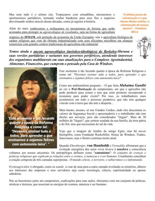 Mas nem tudo é o sétimo céu. Tropeçamos com armadilhas, mecanismos e
oportunismos partidários, tentando roubar bandeiras para seus fins e negócios
desvirtuando sonhos através destas décadas, como já registra a história.
Além do mais conhecemos e rechaçamos os mecanismos de heresia que serão
acionados para proteger as agroecologias de resultados, seja na forma de agricultura
orgânica do IFOAM, sob proteção da economia da União Européia; seja a agricultura biológica de
caráter religioso que vem do Oriente Industrializado com seus eficientes micróbios em alianças
comerciais com grandes centros tradicionais de agricultura não industrial.
Temos ainda o pacote agroecológico (turístico-ideológico) de Berkeley-Havana e
suas versões partidárias e variantes nos governos periféricos, atendendo interesses
dos organismos multilaterais em suas atualizações para o Complexo Agroindustrial,
Alimentar, Financeiro, que cumprem o pensado pela Casa de Windsor.
Este momento é tão fecundo quanto à época da Reforma Religiosa e
como tal: "Devemos ensinar tudo a todos, para aprender o que
ensinamos e sejamos felizes com autonomia laica".
Como um ambientalista pergunto: - O que faria Mahatma Gandhi
ao ver a Wal-Martização do campesinato, em que o agricultor não
pode produzir para comer e tem que estar primeiro incorporado à
economia para poder existir? Por isso, os trabalhadores mais
econômicos em todo o processo produtivo, que não tem qualquer
vínculo com a terra que são arte e desperta...
Mais barato, mesmo, só nos Estados Unidos, onde eles descontam os
valores da Segurança Social e aposentadoria e o trabalhador não tem
direito aos serviços, pois são considerados "ilegais". Mais de 30
milhões de "ilegais", que sentem saudade da sua família, da terra pátria
e do Sol, mas que necessitam do sal da vida.
Vejo que a imagem de Anúbis do antigo Egito, mas há novos
hieróglifos, como Fundação Rockefeller, House de Windsor, Tradax,
Innovasure, mas o féretro continua muito atual.
Quando Ehrenberger, von Humboldt e Vernadsky afirmaram que a
evolução energética dos seres vivos levava à noosfera e consciência
voltamos aos nossos ancestrais. Os antropólogos definem como "xamanismo": O conjunto de crenças e
práticas religiosas que explicam as relações entre o cosmos, a natureza e o ser humano. Usualmente concebem
a criação composta de três camadas superpostas: O mundo celeste, o terrestre, o subterrâneo e o inframundo.
O etnoagricultor é obrigado, como os xamãs a voar de uma para a outra camada revelando os mistérios, alheios
aos interesses das empresas e seus servidores seja como tecnologia, ciência, espiritualidade ou apenas
sabedoria.
Nós ao buscarmos junto aos camponeses, explicações para suas ações, chocamos com um conjunto de práticas,
místicas e técnicas, que associam as energias do cosmos, natureza e ser humano.
 