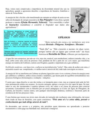 Hoje, vemos mais comprovada a importância da diversidade mineral dos sais na
agricultura, quando a agronomia descobre a importância do Samário, Gadolínio e
outros de Terras Raras.
A energia do Sal e Sol dia a dia transformada em entropia no relógio de areia ou nos
saltos de dissipação de energia associativa de Ilya Prigogine. Como dizia o grande
professor e maestro Efraim Hernandez Xolocotzi: “Isto consolida o saber
de huaraches (sandálias) e constrói o biopoder nas mãos dos
agricultores”.
EPÍLOGO
“Muita instrução não ensina a ter inteligência; pois teria
ensinado Hesíodo e Pitágoras, Xenófanes e Hecateu”.
“Tudo flui” ou “Não cruzarás o mesmo rio duas vezes,
porque outras são as águas que correm nele” são frases
históricas de Heráclito de Éfeso, o Obscuro, por sua hipocrisia.
A água flui sem autopoiese, por não ser viva, mas sim, mutável, sem metabolismo, embora contenha vida, e, no
final, sobra como uma cinza do processo vital, pendente do Sol e parte do seu ciclo maior, que transforma
energia em matéria (de Carbono), outrora sem Oxigênio, quando o importante era o gás sulfídrico.
Os filósofos modernos, sem hipocrisia, confluem na inexistência dos "ciclos". Mas, antes de acabar com estes, é
necessário exaurir sua compreensão, e o melhor meio é através do Sol, onde tudo convergem ou renova.
A energia do Sol se transforma em Carbono no plasma (água) dos seres vivos e retorna a forma de energia como
gás carbônico e sulfídrico, ambos cinzas (óxidos e anidridos), que fazem parte do equilíbrio termodinâmico nos
processos biológicos (fermentações e oxidações - reduções).
É assim que a água dissolve os sais das rochas e os transporta para o mar, mas ao evaporar pela ação do Sol,
estes permanecem retidos nos oceanos. As nuvens carregam, apenas a energia livre do vapor de água. No mar,
todos os sais são incorporados à matéria (plasma vivo), até voltar a ser cinzas do processo para reiniciar
novamente. Concordamos com os filósofos por ser pouco pedagógico os Ciclos: da Água, do Nitrogênio, do
Carbono, do Enxofre e muitos outros, sem qualquer sincronização dinâmica, sistêmica e funcional, parte da
existência do Sol nos processos vitais.
É uma lástima que mesmo nos níveis mais elevados de instrução não recebamos estas informações, daí nosso
título tirado da frase de Heráclito, com quem concluímos: “Pois uma só é a coisa sábia, possuir o
conhecimento que tudo dirige através de tudo”.
Os descarados, que servem a si próprios, não percebem quem determina seu aprendizado e posterior
ensinamentos e como paga sua fidelidade real, intelectual e intangível.
 