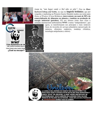 Ainda há “um lugar onde o Sol não se põe”: Fica na Haus
Sachsen-Coburg und Gotha, ou seja no império britânico, que por
vergonha e marketing na Primeira Guerra Mundial mudou seu nome para
House of Windsor (Coroa Britânica), interveniente em mais de 90% da
comercialização de alimentos no planeta e também na produção de
energia industrial (petróleo). Ela nos últimos trinta anos criou a
entidade internacional ambientalista WWF e outras “independentes”, que
agora, se transformaram nos principais e mais rentáveis
focos de inversões & serviços planetários (preservação da
natureza, alimentos orgânicos, mudança climática,
tecnologia antipoluente e outros).
 